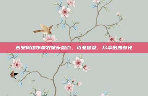 西安周边水景农家乐盘点，诗意栖息，尽享田园时光
