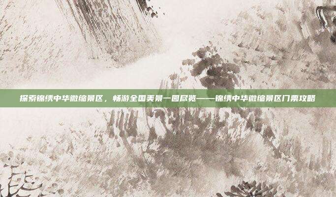 探索锦绣中华微缩景区，畅游全国美景一园尽览——锦绣中华微缩景区门票攻略