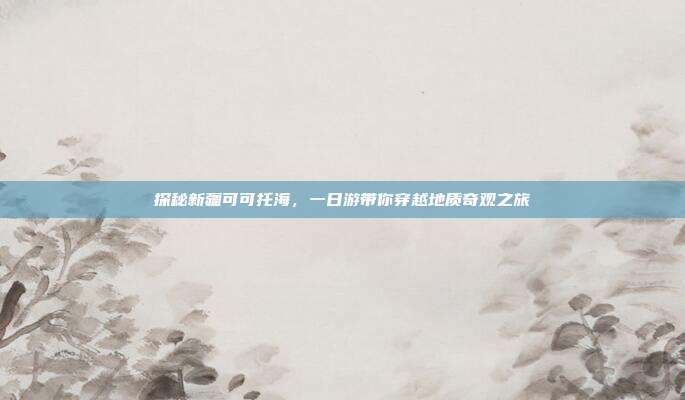 探秘新疆可可托海，一日游带你穿越地质奇观之旅