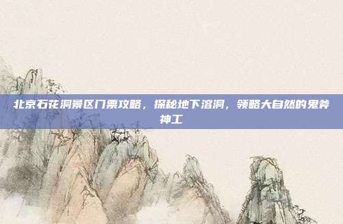 北京石花洞景区门票攻略，探秘地下溶洞，领略大自然的鬼斧神工