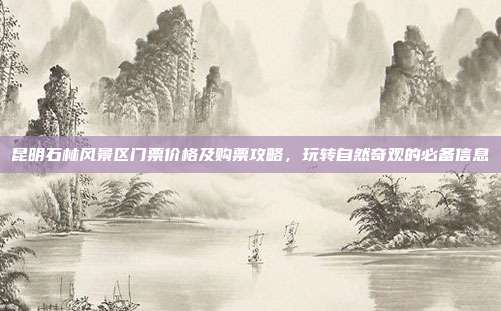 昆明石林风景区门票价格及购票攻略，玩转自然奇观的必备信息
