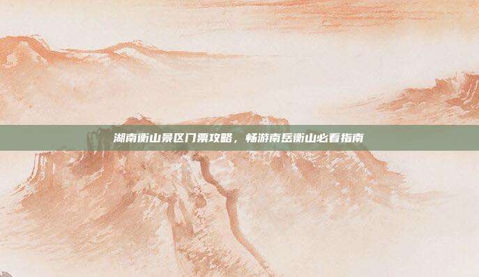湖南衡山景区门票攻略，畅游南岳衡山必看指南