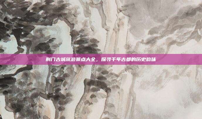 荆门古城旅游景点大全，探寻千年古都的历史韵味