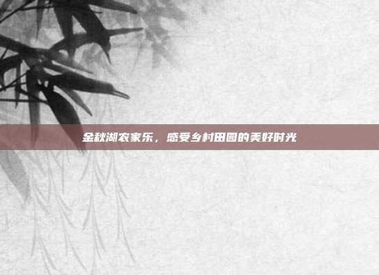 金秋湖农家乐，感受乡村田园的美好时光