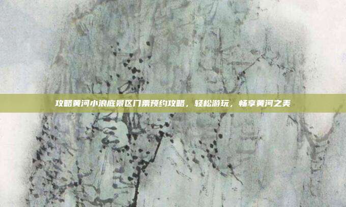 攻略黄河小浪底景区门票预约攻略，轻松游玩，畅享黄河之美