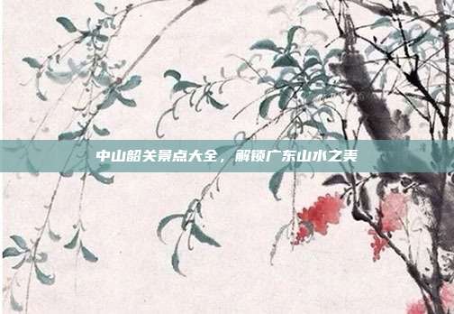 中山韶关景点大全，解锁广东山水之美