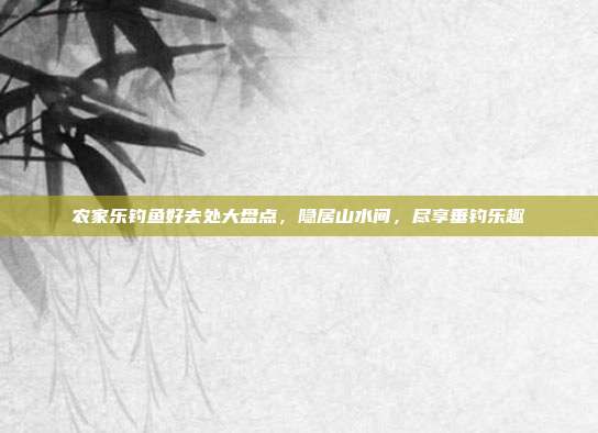 农家乐钓鱼好去处大盘点，隐居山水间，尽享垂钓乐趣