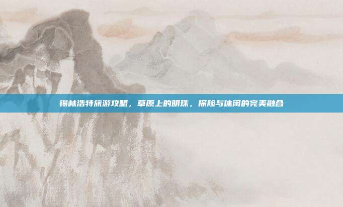 锡林浩特旅游攻略，草原上的明珠，探险与休闲的完美融合