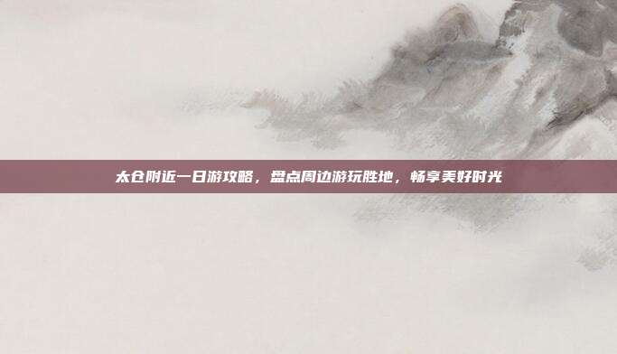 太仓附近一日游攻略，盘点周边游玩胜地，畅享美好时光