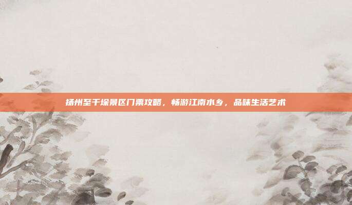 扬州至千垛景区门票攻略，畅游江南水乡，品味生活艺术