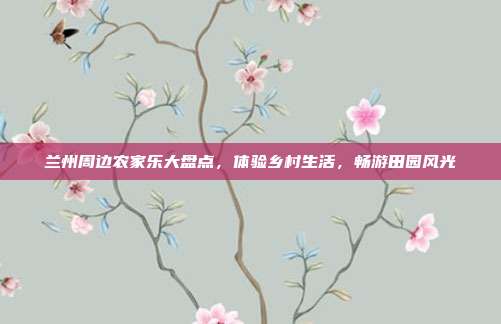 兰州周边农家乐大盘点，体验乡村生活，畅游田园风光