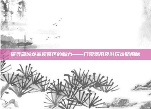 探寻蒲城龙首坝景区的魅力——门票费用及游玩攻略揭秘