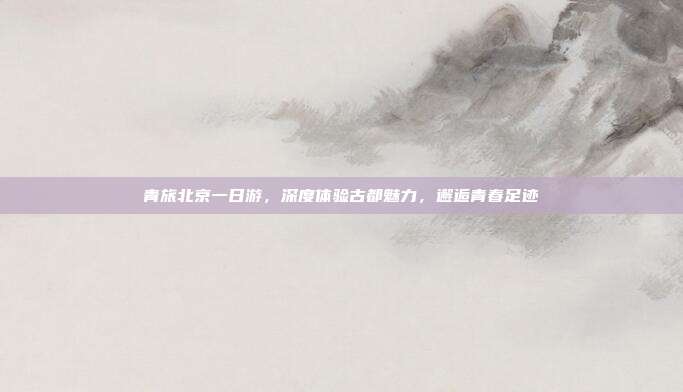 青旅北京一日游，深度体验古都魅力，邂逅青春足迹
