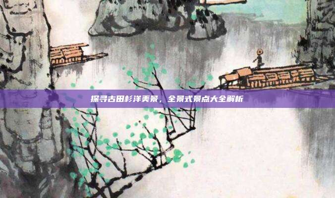 探寻古田杉洋美景，全景式景点大全解析