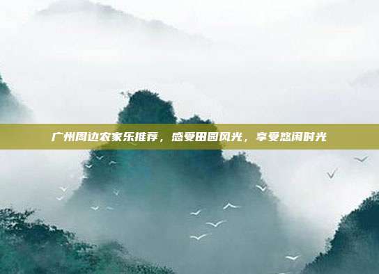 广州周边农家乐推荐，感受田园风光，享受悠闲时光