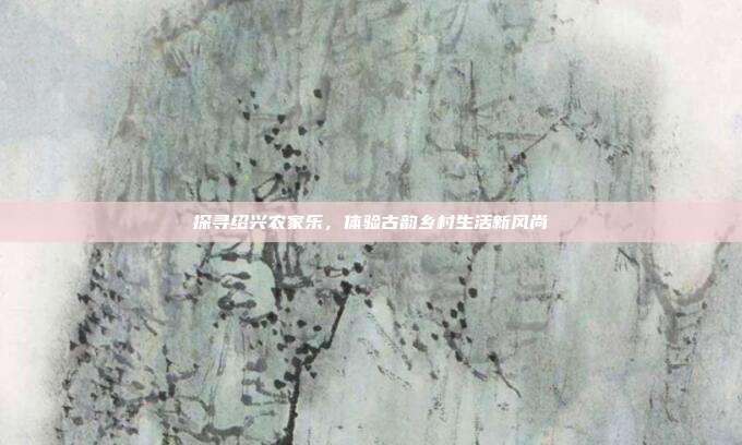 探寻绍兴农家乐，体验古韵乡村生活新风尚