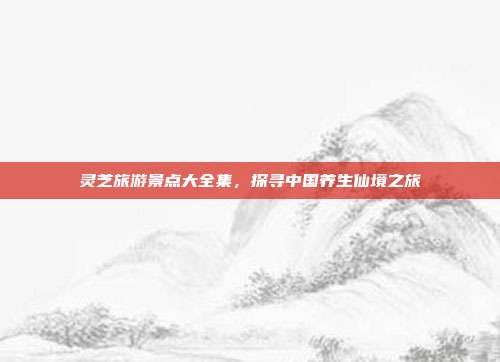 灵芝旅游景点大全集，探寻中国养生仙境之旅