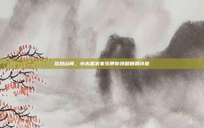 悠然山间，小木屋农家乐带你领略田园诗意