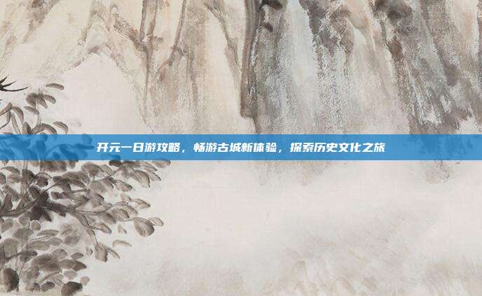 开元一日游攻略，畅游古城新体验，探索历史文化之旅