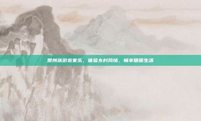 常州旅游农家乐，体验乡村风情，畅享田园生活