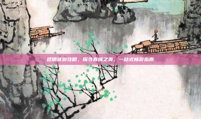 昆明旅游攻略，探寻春城之美，一站式畅游指南