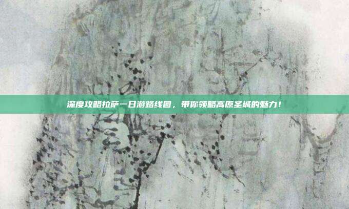 深度攻略拉萨一日游路线图，带你领略高原圣城的魅力！