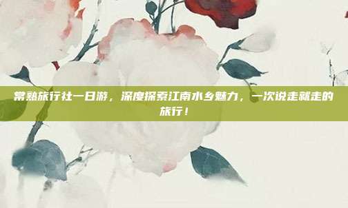 常熟旅行社一日游，深度探索江南水乡魅力，一次说走就走的旅行！