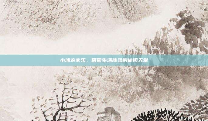 小浦农家乐，田园生活体验的休闲天堂