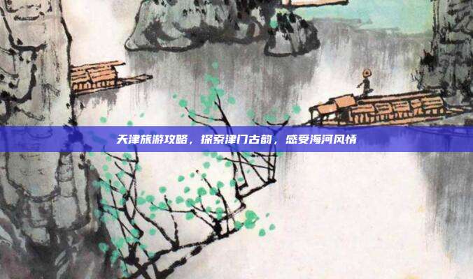 天津旅游攻略，探索津门古韵，感受海河风情