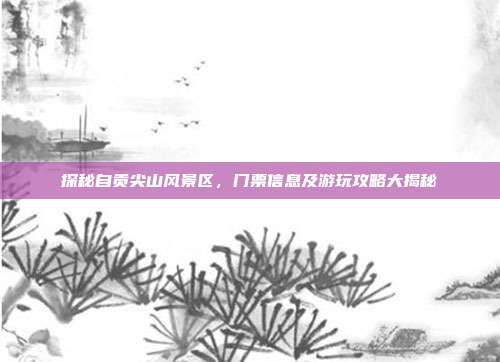 探秘自贡尖山风景区，门票信息及游玩攻略大揭秘