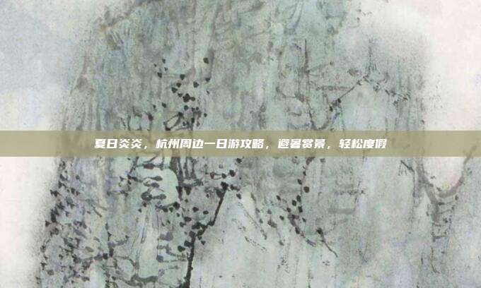 夏日炎炎，杭州周边一日游攻略，避暑赏景，轻松度假