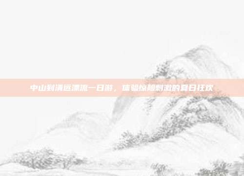 中山到清远漂流一日游，体验惊险刺激的夏日狂欢