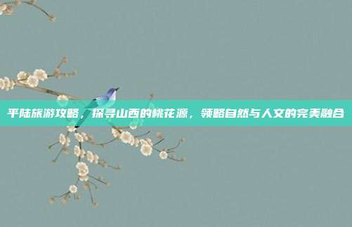 平陆旅游攻略，探寻山西的桃花源，领略自然与人文的完美融合
