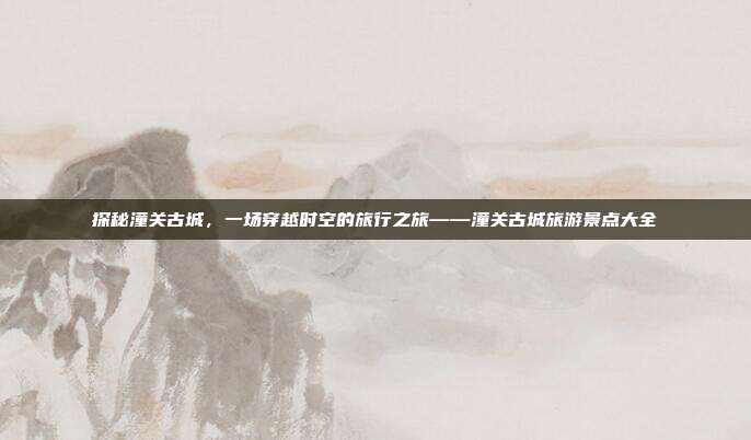 探秘潼关古城，一场穿越时空的旅行之旅——潼关古城旅游景点大全