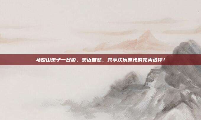 马峦山亲子一日游，亲近自然，共享欢乐时光的完美选择！