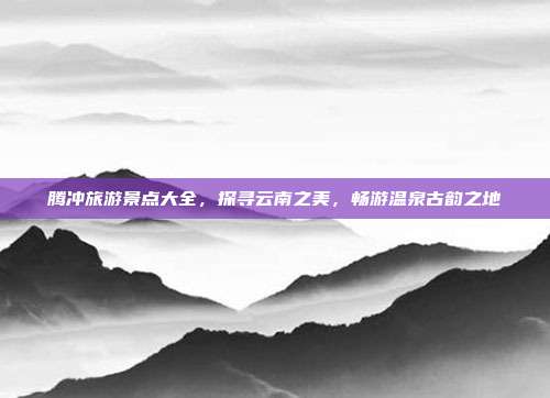 腾冲旅游景点大全，探寻云南之美，畅游温泉古韵之地