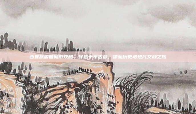 西安旅游自助游攻略，穿越千年古都，体验历史与现代交融之旅