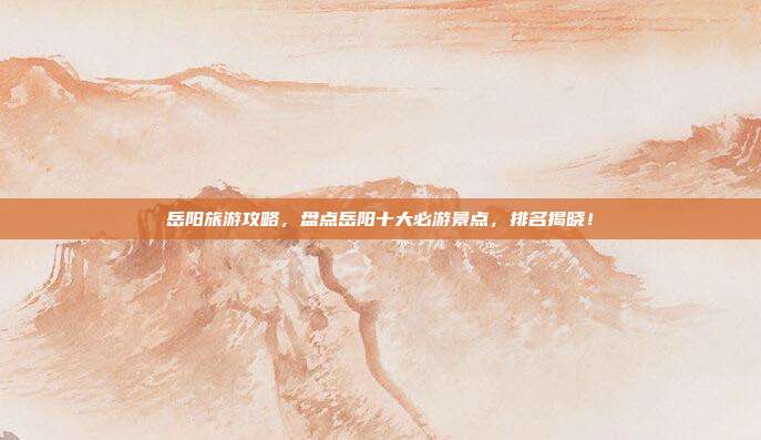 岳阳旅游攻略，盘点岳阳十大必游景点，排名揭晓！