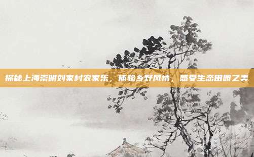 探秘上海崇明刘家村农家乐，体验乡野风情，感受生态田园之美