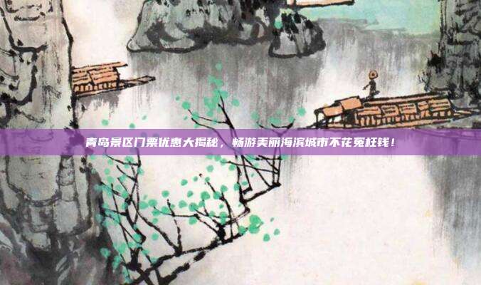 青岛景区门票优惠大揭秘，畅游美丽海滨城市不花冤枉钱！