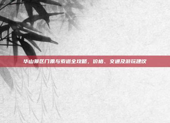 华山景区门票与索道全攻略，价格、交通及游玩建议