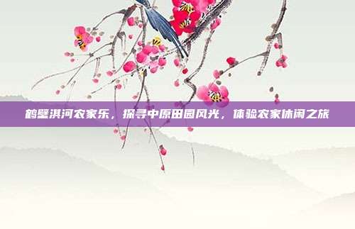鹤壁淇河农家乐，探寻中原田园风光，体验农家休闲之旅