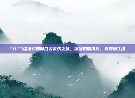 2023深度攻略仰口农家乐之旅，体验田园风光，享受慢生活
