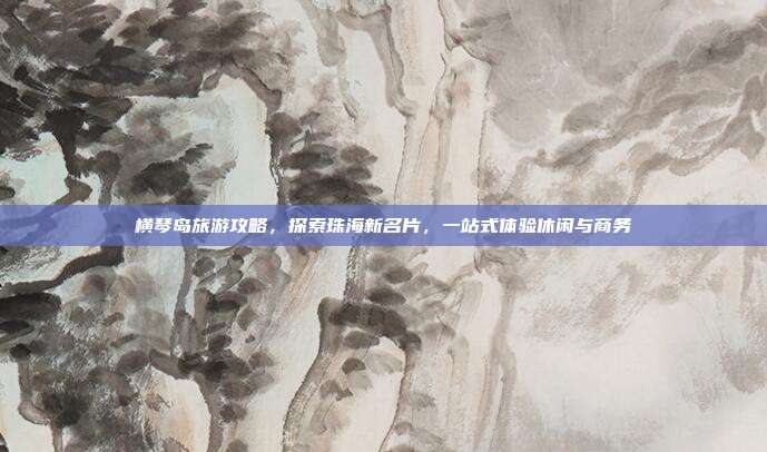 横琴岛旅游攻略，探索珠海新名片，一站式体验休闲与商务