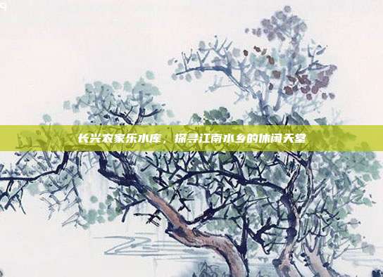 长兴农家乐水库，探寻江南水乡的休闲天堂