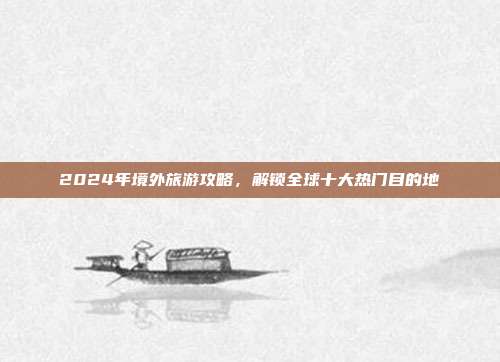 2024年境外旅游攻略，解锁全球十大热门目的地