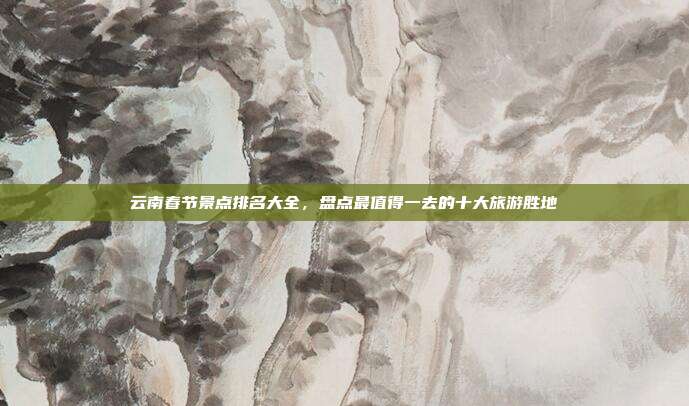 云南春节景点排名大全，盘点最值得一去的十大旅游胜地