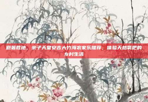 避暑胜地，亲子天堂安吉大竹海农家乐推荐，体验天然氧吧的乡村生活