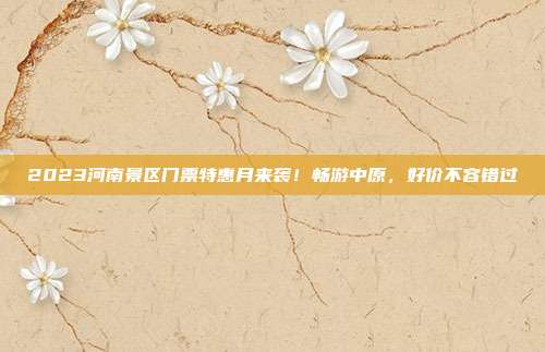 2023河南景区门票特惠月来袭！畅游中原，好价不容错过