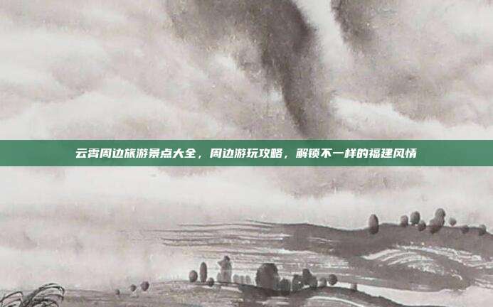 云霄周边旅游景点大全，周边游玩攻略，解锁不一样的福建风情